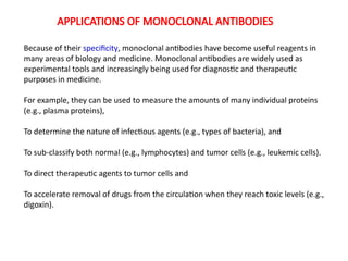 Because of their specificity, monoclonal antibodies have become useful reagents in
many areas of biology and medicine. Monoclonal antibodies are widely used as
experimental tools and increasingly being used for diagnostic and therapeutic
purposes in medicine.
For example, they can be used to measure the amounts of many individual proteins
(e.g., plasma proteins),
To determine the nature of infectious agents (e.g., types of bacteria), and
To sub-classify both normal (e.g., lymphocytes) and tumor cells (e.g., leukemic cells).
To direct therapeutic agents to tumor cells and
To accelerate removal of drugs from the circulation when they reach toxic levels (e.g.,
digoxin).
APPLICATIONS OF MONOCLONAL ANTIBODIES
 