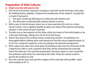 Preparation of Slide Cultures
A. Single coverslip with plasma clot
1. Set out all instruments required, including a rack with sterile technique test tubes
for holding Pasteur pipettes. Prepare the constituents of the medium. Usually this
is made in two parts:
i) One part containing 50% plasma in balanced salt solution and
ii) the other part containing 50% embryo extract in serum.
2. With a pair of sterile forceps, place one or two coverslips (22 mm) on a clean
sterile surface. Use a capillary pipette to place one drop of the plasma-containing
solution in the centre of each coverslip.
3. Transfer one or two explants to this drop, either by means of the knife blades or by
a fine pair of forceps, taking care not to crush the tissue.
4. Add to this drop of the embryo extract containing solution. Immediately mix
thoroughly before clotting starts and spread out into the area of approximately 15
to 22 mm. Locate the explants in this according to the desired arrangement.
5. With a glass rod, place two small spots of petroleum jelly near the concavity of the
a depression slide in such a position that they will be covered by the coverslip.
Invert the slide over the coverslip preparation and press down in such a way that
the petroleum jelly sticks the coverslip to the slide. Place the culture aside to
permit the medium to clot.
6. Turn the cultures over and seal the margins of the coverslip with paraffin. Label
and incubate at 37° C.
 