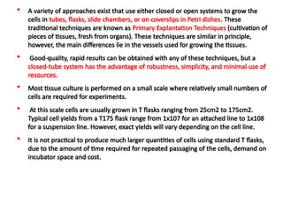  A variety of approaches exist that use either closed or open systems to grow the
cells in tubes, flasks, slide chambers, or on coverslips in Petri dishes. These
traditional techniques are known as Primary Explantation Techniques (cultivation of
pieces of tissues, fresh from organs). These techniques are similar in principle,
however, the main differences lie in the vessels used for growing the tissues.
 Good-quality, rapid results can be obtained with any of these techniques, but a
closed-tube system has the advantage of robustness, simplicity, and minimal use of
resources.
 Most tissue culture is performed on a small scale where relatively small numbers of
cells are required for experiments.
 At this scale cells are usually grown in T flasks ranging from 25cm2 to 175cm2.
Typical cell yields from a T175 flask range from 1x107 for an attached line to 1x108
for a suspension line. However, exact yields will vary depending on the cell line.
 It is not practical to produce much larger quantities of cells using standard T flasks,
due to the amount of time required for repeated passaging of the cells, demand on
incubator space and cost.
 