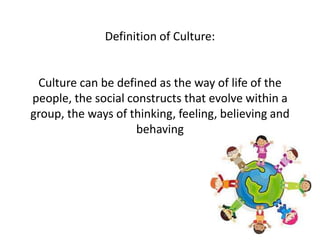Definition of Culture:
Culture can be defined as the way of life of the
people, the social constructs that evolve within a
group, the ways of thinking, feeling, believing and
behaving
 