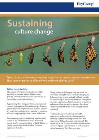 1




Sustaining
               culture change




True culture transformation requires more than a cosmetic corporate make-over.
How can companies re-align culture and make change stick?


Culture means business
The concept of organizational culture is highly           Firstly, culture is challenging to grasp as it is an
appealing to business leaders. Indeed, many               inherently intangible issue. Secondly, changing the
globally admired companies credit their success to        behavior of one person is already difficult enough,
their unique organization cultures.                       let alone trying to sustain new behaviors throughout
                                                          an entire organization. Finally, attempts to transform
Representing ‘how things are done’, organizational        culture are often met with cynicism – the culture
cultures are important drivers of employee behavior,      snaps back to old habits if initial changes are not
particularly when employees must be relied upon to        sustained.
act on their own initiative in a way that is consistent
with the company’s objectives, culture and values.        Traditionally, executives look to their HR
                                                          department and their tools – from reward to
But managing and/or transforming organizational           training – for help to change culture. But even
culture is not for the faint-of-heart. Nor does it        experienced HR professionals get frustrated. The
merely involve a cosmetic sleight-of-hand. Efforts to     reason lies in the fact that successful transformation
change organizational culture often face three            does not depend on the number of tools used, but
significant obstacles.                                    rather how deeply the efforts penetrate.


©2012 Hay Group. All rights reserved                                                          www.haygroup.com
 