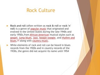 Rock Culture
 Rock and roll (often written as rock & roll or rock 'n'
roll) is a genre of popular music that originated and
evolved in the United States during the late 1940s and
early 1950s,from African American musical styles such as
gospel, jump blues, jazz, boogie woogie, and rhythm and
blues,[3] along with country music.
 While elements of rock and roll can be heard in blues
records from the 1920s and in country records of the
1930s, the genre did not acquire its name until 1954
 