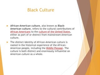 Black Culture
 African-American culture, also known as Black-
American culture, refers to the cultural contributions of
African Americans to the culture of the United States,
either as part of or distinct from mainstream American
culture.
 The distinct identity of African-American culture is
rooted in the historical experience of the African-
American people, including the Middle Passage. The
culture is both distinct and enormously influential on
American culture as a whole.
 