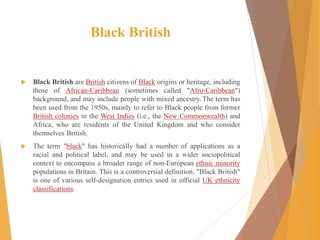 Black British
 Black British are British citizens of Black origins or heritage, including
those of African-Caribbean (sometimes called "Afro-Caribbean")
background, and may include people with mixed ancestry.The term has
been used from the 1950s, mainly to refer to Black people from former
British colonies in the West Indies (i.e., the New Commonwealth) and
Africa, who are residents of the United Kingdom and who consider
themselves British.
 The term "black" has historically had a number of applications as a
racial and political label, and may be used in a wider sociopolitical
context to encompass a broader range of non-European ethnic minority
populations in Britain. This is a controversial definition. "Black British"
is one of various self-designation entries used in official UK ethnicity
classifications.
 