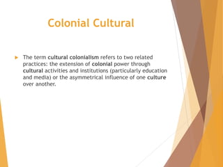 Colonial Cultural
 The term cultural colonialism refers to two related
practices: the extension of colonial power through
cultural activities and institutions (particularly education
and media) or the asymmetrical influence of one culture
over another.
 
