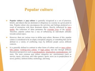 Popular culture
 Popular culture or pop culture is generally recognized as a set of practices,
beliefs, and objects that are dominant or ubiquitous in a society at a given point in
time. Popular culture also encompasses the activities and feelings produced as a
result of interaction with these dominant objects. Heavily influenced by mass
media, this collection of ideas permeates the everyday lives of the society.
Therefore, popular culture has a way of influencing an individual's attitudes
towards certain topics.
 However, there are various ways to define pop culture. Because of this, popular
culture is considered to be an empty conceptual category, or something that can be
defined in a variety of conflicting ways by different people across different
contexts.
 It is generally defined in contrast to other forms of culture such as mass culture,
folk culture, working-class culture, or high culture and also through different
theoretical perspectives such as psychoanalysis, structuralism, postmodernism, and
more. The most common pop culture categories are: entertainment (such as
movies, music, television, and video games), sports, news (as in people/places in
news), politics, fashion/clothes, technology, and slang.
 
