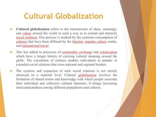 Cultural Globalization
 Cultural globalization refers to the transmission of ideas, meanings,
and values around the world in such a way as to extend and intensify
social relations.This process is marked by the common consumption of
cultures that have been diffused by the Internet, popular culture media,
and international travel.
 This has added to processes of commodity exchange and colonization
which have a longer history of carrying cultural meaning around the
globe. The circulation of cultures enables individuals to partake in
extended social relations that cross national and regional borders.
 The creation and expansion of such social relations is not merely
observed on a material level. Cultural globalization involves the
formation of shared norms and knowledge with which people associate
their individual and collective cultural identities. It brings increasing
interconnectedness among different populations and cultures.
 