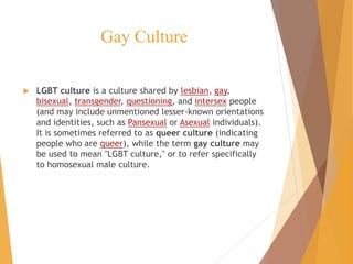 Gay Culture
 LGBT culture is a culture shared by lesbian, gay,
bisexual, transgender, questioning, and intersex people
(and may include unmentioned lesser-known orientations
and identities, such as Pansexual or Asexual individuals).
It is sometimes referred to as queer culture (indicating
people who are queer), while the term gay culture may
be used to mean "LGBT culture," or to refer specifically
to homosexual male culture.
 