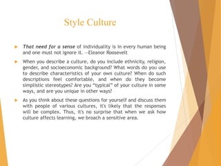 Style Culture
 That need for a sense of individuality is in every human being
and one must not ignore it. —Eleanor Roosevelt
 When you describe a culture, do you include ethnicity, religion,
gender, and socioeconomic background? What words do you use
to describe characteristics of your own culture? When do such
descriptions feel comfortable, and when do they become
simplistic stereotypes? Are you “typical” of your culture in some
ways, and are you unique in other ways?
 As you think about these questions for yourself and discuss them
with people of various cultures, it's likely that the responses
will be complex. Thus, it's no surprise that when we ask how
culture affects learning, we broach a sensitive area.
 