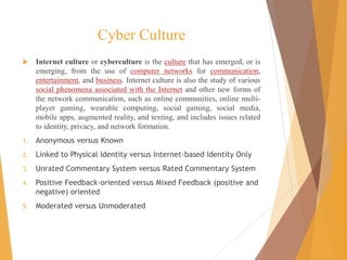 Cyber Culture
 Internet culture or cyberculture is the culture that has emerged, or is
emerging, from the use of computer networks for communication,
entertainment, and business. Internet culture is also the study of various
social phenomena associated with the Internet and other new forms of
the network communication, such as online communities, online multi-
player gaming, wearable computing, social gaming, social media,
mobile apps, augmented reality, and texting, and includes issues related
to identity, privacy, and network formation.
1. Anonymous versus Known
2. Linked to Physical Identity versus Internet-based Identity Only
3. Unrated Commentary System versus Rated Commentary System
4. Positive Feedback-oriented versus Mixed Feedback (positive and
negative) oriented
5. Moderated versus Unmoderated
 