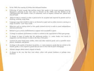  In the 1960's the wearing of clothes that indicated freedom
 Following of music groups that perform music that speaks to the issues teenagers perceive
themselves enduring at the time such as Nirvana in the 1990's and The Beatles in the
1960'sHairstyles that exhibit a lack of conformity such as brightly colored hair, spiked hair,
shaved heads
 Behavior that is contrary to what is perceived to be accepted and expected by parents such as
drinking, smoking, using drugs
 Language usage that is bold in order to set themselves apart such as either excessive cursing or a
usage of esoteric “cool” buzz words
 Behaviors such as cutting school or low grade criminal activity in order to assert independence
and non-conformity
 Refusal to go to certain establishments to appear more acceptable to peers
 A change in academic performance in order to conform to the expectations of their peer groups
 A change in types of media that the adolescent prefers, i.e. comic books over novels or
magazines over non-fiction, to relate to the likes of his peers
 A desire for same brand name clothes, shoes and other material goods such as portable music
players, backpacks and phones
 A change in the quality of products he prefers, i.e. more expensive goods that are similar to his
friends' goods, or less expensive goods that are more in line with his peer's belongings
 Attitude changes about school, religion or family
 A change in the way that they treat others, either with greater kindness or perhaps more
aloofness
 