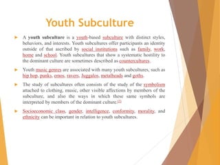 Youth Subculture
 A youth subculture is a youth-based subculture with distinct styles,
behaviors, and interests. Youth subcultures offer participants an identity
outside of that ascribed by social institutions such as family, work,
home and school. Youth subcultures that show a systematic hostility to
the dominant culture are sometimes described as countercultures.
 Youth music genres are associated with many youth subcultures, such as
hip hop, punks, emos, ravers, Juggalos, metalheads and goths.
 The study of subcultures often consists of the study of the symbolism
attached to clothing, music, other visible affections by members of the
subculture, and also the ways in which these same symbols are
interpreted by members of the dominant culture.[2]
 Socioeconomic class, gender, intelligence, conformity, morality, and
ethnicity can be important in relation to youth subcultures.
 