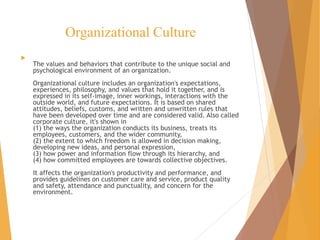 Organizational Culture

The values and behaviors that contribute to the unique social and
psychological environment of an organization.
Organizational culture includes an organization's expectations,
experiences, philosophy, and values that hold it together, and is
expressed in its self-image, inner workings, interactions with the
outside world, and future expectations. It is based on shared
attitudes, beliefs, customs, and written and unwritten rules that
have been developed over time and are considered valid. Also called
corporate culture, it's shown in
(1) the ways the organization conducts its business, treats its
employees, customers, and the wider community,
(2) the extent to which freedom is allowed in decision making,
developing new ideas, and personal expression,
(3) how power and information flow through its hierarchy, and
(4) how committed employees are towards collective objectives.
It affects the organization's productivity and performance, and
provides guidelines on customer care and service, product quality
and safety, attendance and punctuality, and concern for the
environment.
 