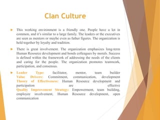 Clan Culture
 This working environment is a friendly one. People have a lot in
common, and it’s similar to a large family. The leaders or the executives
are seen as mentors or maybe even as father figures. The organization is
held together by loyalty and tradition.
 There is great involvement. The organization emphasizes long-term
Human Resource development and bonds colleagues by morals. Success
is defined within the framework of addressing the needs of the clients
and caring for the people. The organization promotes teamwork,
participation, and consensus.
 Leader Type: facilitator, mentor, team builder
Value Drivers: Commitment, communication, development
Theory of Effectiveness: Human Resource development and
participation are effective
Quality Improvement Strategy: Empowerment, team building,
employee involvement, Human Resource development, open
communication
 