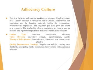 Adhocracy Culture
 This is a dynamic and creative working environment. Employees take
risks. Leaders are seen as innovators and risk takers. Experiments and
innovation are the bonding materials within the organization.
Prominence is emphasized. The long-term goal is to grow and create
new resources. The availability of new products or services is seen as
success. The organization promotes individual initiative and freedom.
 Leader Type: Innovator, entrepreneur, visionary
Value Drivers: Innovative outputs, transformation, agility
Theory of Effectiveness: Innovativeness, vision and new resources are
effective
Quality Improvement Strategy: Surprise and delight, creating new
standards, anticipating needs, continuous improvement, finding creative
solutions
 