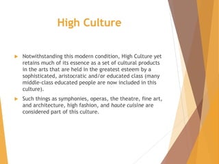 High Culture
 Notwithstanding this modern condition, High Culture yet
retains much of its essence as a set of cultural products
in the arts that are held in the greatest esteem by a
sophisticated, aristocratic and/or educated class (many
middle-class educated people are now included in this
culture).
 Such things as symphonies, operas, the theatre, fine art,
and architecture, high fashion, and haute cuisine are
considered part of this culture.
 