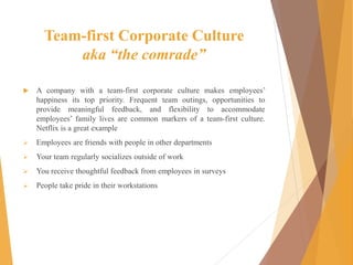Team-first Corporate Culture
aka “the comrade”
 A company with a team-first corporate culture makes employees’
happiness its top priority. Frequent team outings, opportunities to
provide meaningful feedback, and flexibility to accommodate
employees’ family lives are common markers of a team-first culture.
Netflix is a great example
 Employees are friends with people in other departments
 Your team regularly socializes outside of work
 You receive thoughtful feedback from employees in surveys
 People take pride in their workstations
 