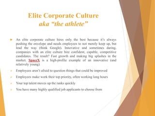 Elite Corporate Culture
aka “the athlete”
 An elite corporate culture hires only the best because it’s always
pushing the envelope and needs employees to not merely keep up, but
lead the way (think Google). Innovative and sometimes daring,
companies with an elite culture hire confident, capable, competitive
candidates. The result? Fast growth and making big splashes in the
market. SpaceX is a high-profile example of an innovative (and
relatively young)
 Employees aren’t afraid to question things that could be improved
 Employees make work their top priority, often working long hours
 Your top talent moves up the ranks quickly
 You have many highly qualified job applicants to choose from
 