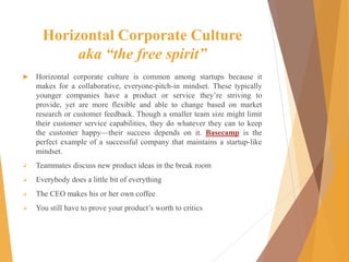 Horizontal Corporate Culture
aka “the free spirit”
 Horizontal corporate culture is common among startups because it
makes for a collaborative, everyone-pitch-in mindset. These typically
younger companies have a product or service they’re striving to
provide, yet are more flexible and able to change based on market
research or customer feedback. Though a smaller team size might limit
their customer service capabilities, they do whatever they can to keep
the customer happy—their success depends on it. Basecamp is the
perfect example of a successful company that maintains a startup-like
mindset.
 Teammates discuss new product ideas in the break room
 Everybody does a little bit of everything
 The CEO makes his or her own coffee
 You still have to prove your product’s worth to critics
 