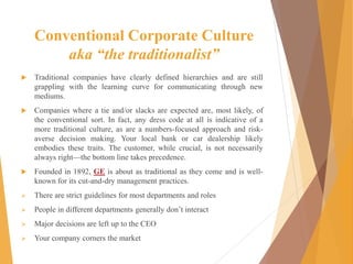 Conventional Corporate Culture
aka “the traditionalist”
 Traditional companies have clearly defined hierarchies and are still
grappling with the learning curve for communicating through new
mediums.
 Companies where a tie and/or slacks are expected are, most likely, of
the conventional sort. In fact, any dress code at all is indicative of a
more traditional culture, as are a numbers-focused approach and risk-
averse decision making. Your local bank or car dealership likely
embodies these traits. The customer, while crucial, is not necessarily
always right—the bottom line takes precedence.
 Founded in 1892, GE is about as traditional as they come and is well-
known for its cut-and-dry management practices.
 There are strict guidelines for most departments and roles
 People in different departments generally don’t interact
 Major decisions are left up to the CEO
 Your company corners the market
 