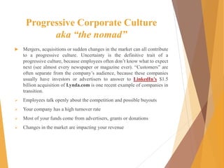 Progressive Corporate Culture
aka “the nomad”
 Mergers, acquisitions or sudden changes in the market can all contribute
to a progressive culture. Uncertainty is the definitive trait of a
progressive culture, because employees often don’t know what to expect
next (see almost every newspaper or magazine ever). “Customers” are
often separate from the company’s audience, because these companies
usually have investors or advertisers to answer to LinkedIn’s $1.5
billion acquisition of Lynda.com is one recent example of companies in
transition.
 Employees talk openly about the competition and possible buyouts
 Your company has a high turnover rate
 Most of your funds come from advertisers, grants or donations
 Changes in the market are impacting your revenue
 