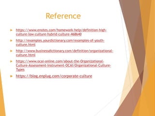 Reference
 https://www.enotes.com/homework-help/definition-high-
culture-low-culture-hybrid-culture-468640
 http://examples.yourdictionary.com/examples-of-youth-
culture.html
 http://www.businessdictionary.com/definition/organizational-
culture.html
 https://www.ocai-online.com/about-the-Organizational-
Culture-Assessment-Instrument-OCAI/Organizational-Culture-
Types
 https://blog.enplug.com/corporate-culture
 