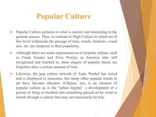 Popular Culture
 Popular Culture pertains to what is current and interesting to the
general masses. Thus, in contrast to High Culture in which art of
this level withstands the passage of time, trends, fashions, visual
arts, etc. are temporal in their popularity.
 Although there are some representatives of popular culture, such
as Frank Sinatra and Elvis Presley in America who still
recognized and listened to, most singers of popular music are
forgotten after a certain amount of time.
 Likewise, the pop culture artwork of Andy Warhol has lasted
and is displayed in museums, but many other popular trends in
art have become obsolete. Folklore, too, is an element of
popular culture as is the "urban legend," a development of a
person or thing or incident into something passed on by word or
mouth through a culture that may not necessarily be true.
 
