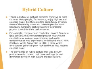 Hybrid Culture
 This is a mixture of cultural elements from two or more
cultures. Many people, for instance, enjoy high art and
classical music, but they also find camp funny or watch
some of the reality shows and listen to popular music.
Nowadays, symphony orchestras often incorporate
popular tunes into their performances.
 For example, composer and conductor Leonard Bernstein
gave concerts that incorporated popular music within
classical; also, an American composer and multi-
instrumentalist who experiments with hybrid music, Rhys
Chatham, wrote Guitar Trio in 1977, a piece which
incorporates primitive punk rock aesthetics into modern
classical music.
 The prevalence of hybrid culture may well be why
postmodernists contend that there no longer is real
distinction between high culture and low culture.
 