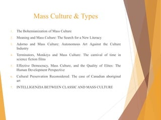Mass Culture & Types
1. The Bohemianization of Mass Culture
2. Meaning and Mass Culture: The Search for a New Literacy
3. Adorno and Mass Culture: Autonomous Art Against the Culture
Industry
4. Terminators, Monkeys and Mass Culture: The carnival of time in
science fiction films
5. Effective Democracy, Mass Culture, and the Quality of Elites: The
Human Development Perspective
6. Cultural Preservation Reconsidered: The case of Canadian aboriginal
art
7. INTELLIGENZIA BETWEEN CLASSIC AND MASS CULTURE
 