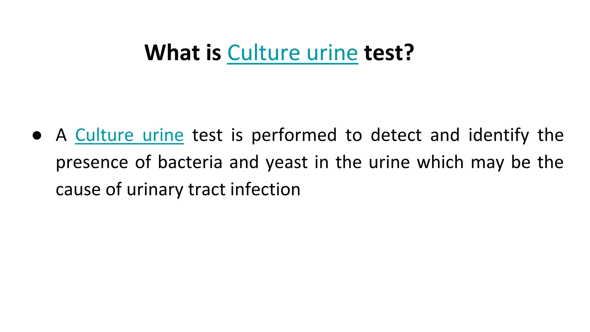 What is Culture urine test?
● A Culture urine test is performed to detect and identify the
presence of bacteria and yeast in the urine which may be the
cause of urinary tract infection