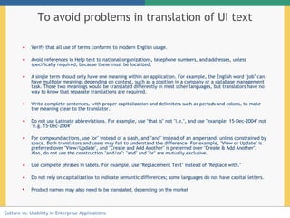 To avoid problems in translation of UI text Verify that all use of terms conforms to modern English usage. Avoid references in Help text to national organizations, telephone numbers, and addresses, unless specifically required, because these must be localized.  A single term should only have one meaning within an application. For example, the English word "job" can have multiple meanings depending on context, such as a position in a company or a database management task. Those two meanings would be translated differently in most other languages, but translators have no way to know that separate translations are required.  Write complete sentences, with proper capitalization and delimiters such as periods and colons, to make the meaning clear to the translator.  Do not use Latinate abbreviations. For example, use "that is" not "i.e.", and use "example: 15-Dec-2004" not "e.g. 15-Dec-2004".  For compound actions, use "or" instead of a slash, and "and" instead of an ampersand, unless constrained by space. Both translators and users may fail to understand the difference. For example, "View or Update" is preferred over "View/Update", and "Create and Add Another" is preferred over "Create & Add Another". Also, do not use the construction "and/or": "and" and "or" are mutually exclusive.  Use complete phrases in labels. For example, use "Replacement Text" instead of "Replace with."  Do not rely on capitalization to indicate semantic differences; some languages do not have capital letters.  Product names may also need to be translated, depending on the market   