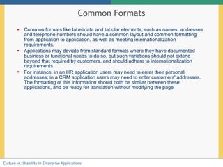 Common Formats Common formats like label/data and tabular elements, such as names; addresses and telephone numbers should have a common layout and common formatting from application to application, as well as meeting internationalization requirements. Applications may deviate from standard formats where they have documented business or functional needs to do so, but such variations should not extend beyond that required by customers, and should adhere to internationalization requirements. For instance, in an HR application users may need to enter their personal addresses; in a CRM application users may need to enter customers' addresses. The formatting of this information should both be similar between these applications, and be ready for translation without modifying the page   