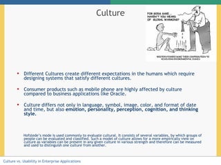 Culture Different Cultures create different expectations in the humans which require designing systems that satisfy different cultures. Consumer products such as mobile phone are highly affected by culture compared to business applications like Oracle. C ulture differs not only in language, symbol, image, color, and format of date and time , but also  emotion, personality, perception, cognition, and thinking style.   Hofstede’s mode is used commonly to evaluate cultural. It consists of several variables, by which groups of people can be evaluated and classified. Such a model of culture allows for a more empirically view on culture as variables can be present in any given culture in various strength and therefore can be measured and used to distinguish one culture from another.  