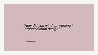 “How did you wind up working in
organisational design?”
Loads of people
 