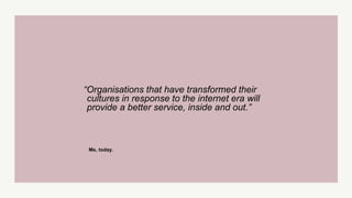 “Organisations that have transformed their
cultures in response to the internet era will
provide a better service, inside and out.”
Me, today.
 