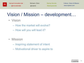 Hi

Harvard innovation lab :
@innovationlab

Michael J Skok :

Startup Secrets :

Culture, Vision & Mission

@mjskok

#startupsecrets

www.mjskok.com

Vision / Mission – development…
• Vision
– How the market will evolve?
– How will you will lead it?

• Mission
– Inspiring statement of intent
– Motivational driver to aspire to

13

 