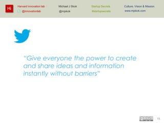 Hi

Harvard innovation lab :
@innovationlab

Michael J Skok :

Startup Secrets :

Culture, Vision & Mission

@mjskok

#startupsecrets

www.mjskok.com

“Give everyone the power to create
and share ideas and information
instantly without barriers”

15

 