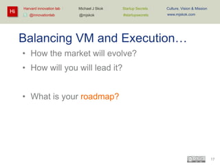 Hi

Harvard innovation lab :
@innovationlab

Michael J Skok :

Startup Secrets :

Culture, Vision & Mission

@mjskok

#startupsecrets

www.mjskok.com

Balancing VM and Execution…
• How the market will evolve?
• How will you will lead it?

• What is your roadmap?

17

 