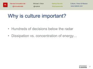 Hi

Harvard innovation lab :
@innovationlab

Michael J Skok :

Startup Secrets :

Culture, Vision & Mission

@mjskok

#startupsecrets

www.mjskok.com

Why is culture important?
• Hundreds of decisions below the radar
• Dissipation vs. concentration of energy…

21

 