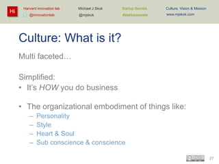 Hi

Harvard innovation lab :
@innovationlab

Michael J Skok :

Startup Secrets :

Culture, Vision & Mission

@mjskok

#startupsecrets

www.mjskok.com

Culture: What is it?
Multi faceted…
Simplified:
• It’s HOW you do business
• The organizational embodiment of things like:
–
–
–
–

Personality
Style
Heart & Soul
Sub conscience & conscience
27

 