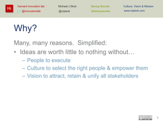 Hi

Harvard innovation lab :
@innovationlab

Michael J Skok :

Startup Secrets :

Culture, Vision & Mission

@mjskok

#startupsecrets

www.mjskok.com

Why?
Many, many reasons. Simplified:
• Ideas are worth little to nothing without…
– People to execute
– Culture to select the right people & empower them
– Vision to attract, retain & unify all stakeholders

3

 