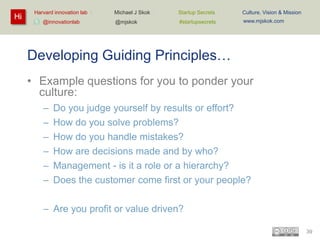 Hi

Harvard innovation lab :
@innovationlab

Michael J Skok :

Startup Secrets :

Culture, Vision & Mission

@mjskok

#startupsecrets

www.mjskok.com

Developing Guiding Principles…
• Example questions for you to ponder your
culture:
–
–
–
–
–
–

Do you judge yourself by results or effort?
How do you solve problems?
How do you handle mistakes?
How are decisions made and by who?
Management - is it a role or a hierarchy?
Does the customer come first or your people?

– Are you profit or value driven?
39

 