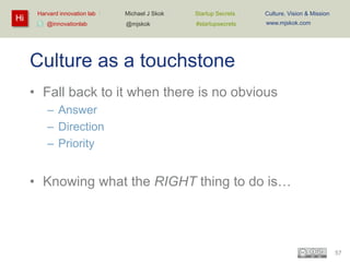 Hi

Harvard innovation lab :
@innovationlab

Michael J Skok :

Startup Secrets :

Culture, Vision & Mission

@mjskok

#startupsecrets

www.mjskok.com

Culture as a touchstone
• Fall back to it when there is no obvious
– Answer
– Direction
– Priority

• Knowing what the RIGHT thing to do is…

57

 