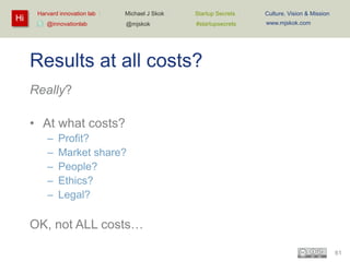 Hi

Harvard innovation lab :

Michael J Skok :

Startup Secrets :

Culture, Vision & Mission

@mjskok

#startupsecrets

www.mjskok.com

@innovationlab

Results at all costs?
Really?
• At what costs?
–
–
–
–
–

Profit?
Market share?
People?
Ethics?
Legal?

OK, not ALL costs…
61

 