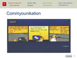 Hi

Harvard innovation lab :
@innovationlab

Michael J Skok :

Startup Secrets :

Culture, Vision & Mission

@mjskok

#startupsecrets

www.mjskok.com

Commyounikation

64

 