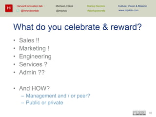 Harvard innovation lab :

Hi

@innovationlab

Michael J Skok :

Startup Secrets :

Culture, Vision & Mission

@mjskok

#startupsecrets

www.mjskok.com

What do you celebrate & reward?
•
•
•
•
•

Sales !!
Marketing !
Engineering
Services ?
Admin ??

• And HOW?
– Management and / or peer?
– Public or private
67

 