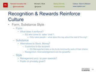 Hi

Harvard innovation lab :

Startup Secrets :

Culture, Vision & Mission

@mjskok

@innovationlab

Michael J Skok :

#startupsecrets

www.mjskok.com

Recognition & Rewards Reinforce
Culture
• Form, Substance Style
– Form
• What does it reinforce?
– EG who come to sales “club”?
» Only sales people = what does this say about the rest of the org?

– Substance
• Alternatives to Stock, Money?
– Customize to the recipient
» EG Management take a day to do community work of their choice

– Recognition, Acknowledgement can be powerful

– Style
• Management and / or peer rewards?
• Public or privately given?

68

 