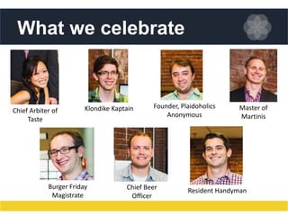 What we celebrate

Chief Arbiter of
Taste

Klondike Kaptain

Burger Friday
Magistrate

Founder, Plaidoholics
Anonymous

Chief Beer
Officer

Master of
Martinis

Resident Handyman

 