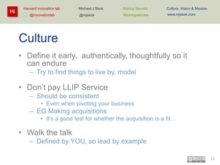 Hi

Harvard innovation lab :
@innovationlab

Michael J Skok :

Startup Secrets :

Culture, Vision & Mission

@mjskok

#startupsecrets

www.mjskok.com

Culture
• Define it early, authentically, thoughtfully so it
can endure
– Try to find things to live by, model

• Don’t pay LLIP Service
– Should be consistent
• Even when pivoting your business

– EG Making acquisitions
• It’s a good test for whether the acquisition is a fit…

• Walk the talk
– Defined by YOU, so lead by example
71

 