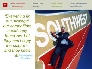Hi

Harvard innovation lab :
@innovationlab

Michael J Skok :

Startup Secrets :

Culture, Vision & Mission

@mjskok

#startupsecrets

www.mjskok.com

“Everything [in
our strategy]
our competitors
could copy
tomorrow, but
they can’t copy
the culture –
and they know
it!”Herb Kelleher,
co-founder

72

 
